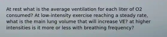 At rest what is the average ventilation for each liter of O2 consumed? At low-intensity exercise reaching a steady rate, what is the main lung volume that will increase VE? at higher intensities is it more or less with breathing frequency?