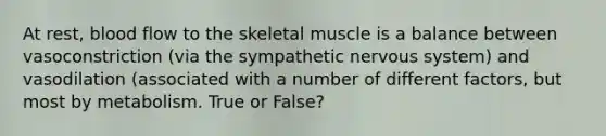 At rest, blood flow to the skeletal muscle is a balance between vasoconstriction (via the sympathetic nervous system) and vasodilation (associated with a number of different factors, but most by metabolism. True or False?