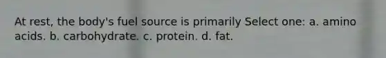 At rest, the body's fuel source is primarily Select one: a. amino acids. b. carbohydrate. c. protein. d. fat.