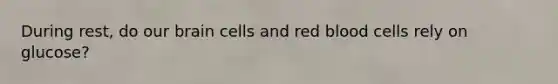 During rest, do our brain cells and red blood cells rely on glucose?