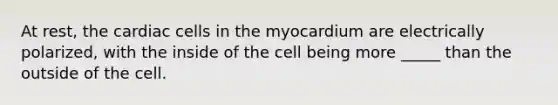 At rest, the cardiac cells in the myocardium are electrically polarized, with the inside of the cell being more _____ than the outside of the cell.