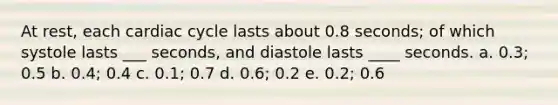 At rest, each cardiac cycle lasts about 0.8 seconds; of which systole lasts ___ seconds, and diastole lasts ____ seconds. a. 0.3; 0.5 b. 0.4; 0.4 c. 0.1; 0.7 d. 0.6; 0.2 e. 0.2; 0.6