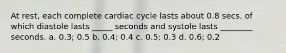 At rest, each complete cardiac cycle lasts about 0.8 secs. of which diastole lasts _____ seconds and systole lasts ________ seconds. a. 0.3; 0.5 b. 0.4; 0.4 c. 0.5; 0.3 d. 0.6; 0.2