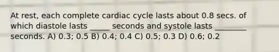 At rest, each complete cardiac cycle lasts about 0.8 secs. of which diastole lasts _____ seconds and systole lasts ________ seconds. A) 0.3; 0.5 B) 0.4; 0.4 C) 0.5; 0.3 D) 0.6; 0.2