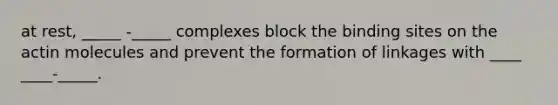 at rest, _____ -_____ complexes block the binding sites on the actin molecules and prevent the formation of linkages with ____ ____-_____.