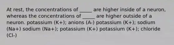 At rest, the concentrations of _____ are higher inside of a neuron, whereas the concentrations of _____ are higher outside of a neuron. potassium (K+); anions (A-) potassium (K+); sodium (Na+) sodium (Na+); potassium (K+) potassium (K+); chloride (Cl-)