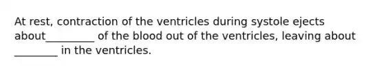 At rest, contraction of the ventricles during systole ejects about_________ of the blood out of the ventricles, leaving about ________ in the ventricles.