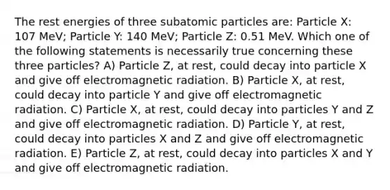 The rest energies of three subatomic particles are: Particle X: 107 MeV; Particle Y: 140 MeV; Particle Z: 0.51 MeV. Which one of the following statements is necessarily true concerning these three particles? A) Particle Z, at rest, could decay into particle X and give off electromagnetic radiation. B) Particle X, at rest, could decay into particle Y and give off electromagnetic radiation. C) Particle X, at rest, could decay into particles Y and Z and give off electromagnetic radiation. D) Particle Y, at rest, could decay into particles X and Z and give off electromagnetic radiation. E) Particle Z, at rest, could decay into particles X and Y and give off electromagnetic radiation.