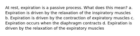 At rest, expiration is a passive process. What does this mean? a. Expiration is driven by the relaxation of the inspiratory muscles b. Expiration is driven by the contraction of expiratory muscles c. Expiration occurs when the diaphragm contracts d. Expiration is driven by the relaxation of the expiratory muscles