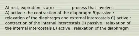 At rest, expiration is a(n) ________ process that involves ________. A) active : the contraction of the diaphragm B)passive : relaxation of the diaphragm and external intercostals C) active : contraction of the internal intercostals D) passive : relaxation of the internal intercostals E) active : relaxation of the diaphragm