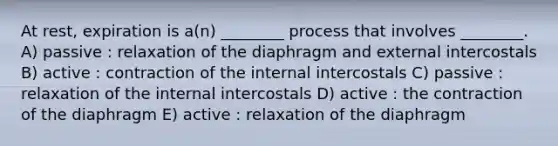 At rest, expiration is a(n) ________ process that involves ________. A) passive : relaxation of the diaphragm and external intercostals B) active : contraction of the internal intercostals C) passive : relaxation of the internal intercostals D) active : the contraction of the diaphragm E) active : relaxation of the diaphragm