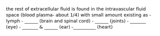 the rest of extracellular fluid is found in the intravascular fluid space (blood plasma- about 1/4) with small amount existing as - lymph - ______ (brain and spinal cord) - ______ (joints) - _______ (eye) - _______ & ______ (ear) -__________ (heart)