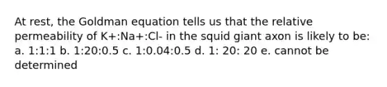 At rest, the Goldman equation tells us that the relative permeability of K+:Na+:Cl- in the squid giant axon is likely to be: a. 1:1:1 b. 1:20:0.5 c. 1:0.04:0.5 d. 1: 20: 20 e. cannot be determined