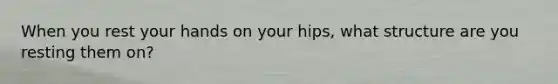 When you rest your hands on your hips, what structure are you resting them on?