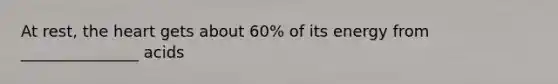 At rest, the heart gets about 60% of its energy from _______________ acids