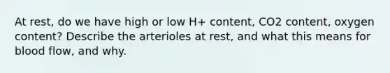 At rest, do we have high or low H+ content, CO2 content, oxygen content? Describe the arterioles at rest, and what this means for blood flow, and why.