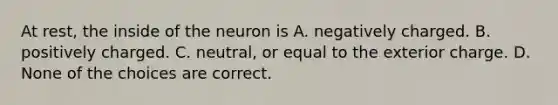 At rest, the inside of the neuron is A. negatively charged. B. positively charged. C. neutral, or equal to the exterior charge. D. None of the choices are correct.