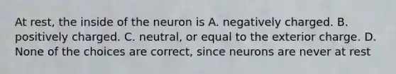 At rest, the inside of the neuron is A. negatively charged. B. positively charged. C. neutral, or equal to the exterior charge. D. None of the choices are correct, since neurons are never at rest