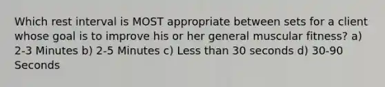 Which rest interval is MOST appropriate between sets for a client whose goal is to improve his or her general muscular fitness? a) 2-3 Minutes b) 2-5 Minutes c) <a href='https://www.questionai.com/knowledge/k7BtlYpAMX-less-than' class='anchor-knowledge'>less than</a> 30 seconds d) 30-90 Seconds