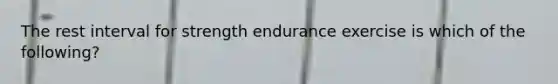 The rest interval for strength endurance exercise is which of the following?