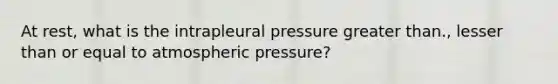 At rest, what is the intrapleural pressure greater than., lesser than or equal to atmospheric pressure?