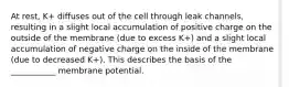 At rest, K+ diffuses out of the cell through leak channels, resulting in a slight local accumulation of positive charge on the outside of the membrane (due to excess K+) and a slight local accumulation of negative charge on the inside of the membrane (due to decreased K+). This describes the basis of the ___________ membrane potential.