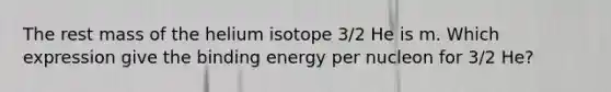 The rest mass of the helium isotope 3/2 He is m. Which expression give the binding energy per nucleon for 3/2 He?