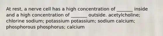 At rest, a nerve cell has a high concentration of _______ inside and a high concentration of _______ outside. acetylcholine; chlorine sodium; potassium potassium; sodium calcium; phosphorous phosphorus; calcium