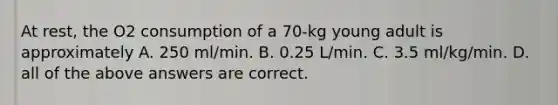 At rest, the O2 consumption of a 70-kg young adult is approximately A. 250 ml/min. B. 0.25 L/min. C. 3.5 ml/kg/min. D. all of the above answers are correct.