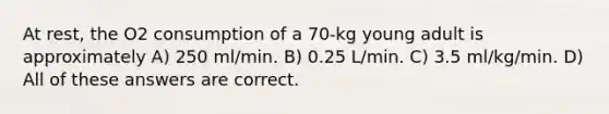 At rest, the O2 consumption of a 70-kg young adult is approximately A) 250 ml/min. B) 0.25 L/min. C) 3.5 ml/kg/min. D) All of these answers are correct.