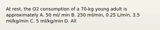 At rest, the O2 consumption of a 70-kg young adult is approximately A. 50 ml/ min B. 250 ml/min, 0.25 L/min, 3.5 ml/kg/min C. 5 ml/kg/min D. All