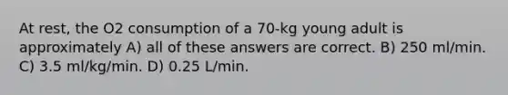 At rest, the O2 consumption of a 70-kg young adult is approximately A) all of these answers are correct. B) 250 ml/min. C) 3.5 ml/kg/min. D) 0.25 L/min.