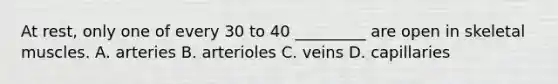 At rest, only one of every 30 to 40 _________ are open in skeletal muscles. A. arteries B. arterioles C. veins D. capillaries