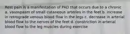 Rest pain is a manifestation of PAD that occurs due to a chronic a. vasospasm of small cutaneous arteries in the feet b. increase in retrograde venous blood flow in the legs c. decrease in arterial blood flow to the nerves of the feet d. constriction in arterial blood flow to the leg muscles during exercise