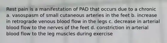 Rest pain is a manifestation of PAD that occurs due to a chronic a. vasospasm of small cutaneous arteries in the feet b. increase in retrograde venous blood flow in the legs c. decrease in arterial blood flow to the nerves of the feet d. constriction in arterial blood flow to the leg muscles during exercise