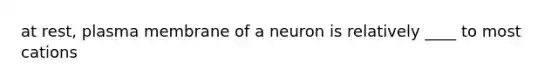 at rest, plasma membrane of a neuron is relatively ____ to most cations