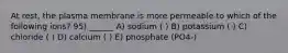 At rest, the plasma membrane is more permeable to which of the following ions? 95) ______ A) sodium ( ) B) potassium ( ) C) chloride ( ) D) calcium ( ) E) phosphate (PO4-)