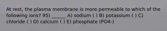 At rest, the plasma membrane is more permeable to which of the following ions? 95) ______ A) sodium ( ) B) potassium ( ) C) chloride ( ) D) calcium ( ) E) phosphate (PO4-)