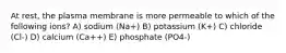 At rest, the plasma membrane is more permeable to which of the following ions? A) sodium (Na+) B) potassium (K+) C) chloride (Cl-) D) calcium (Ca++) E) phosphate (PO4-)