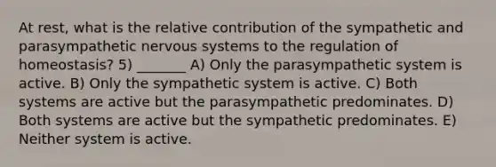 At rest, what is the relative contribution of the sympathetic and parasympathetic nervous systems to the regulation of homeostasis? 5) _______ A) Only the parasympathetic system is active. B) Only the sympathetic system is active. C) Both systems are active but the parasympathetic predominates. D) Both systems are active but the sympathetic predominates. E) Neither system is active.