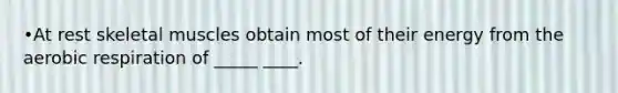 •At rest skeletal muscles obtain most of their energy from the aerobic respiration of _____ ____.