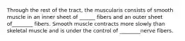 Through the rest of the tract, the muscularis consists of smooth muscle in an inner sheet of ______ fibers and an outer sheet of________ fibers. Smooth muscle contracts more slowly than skeletal muscle and is under the control of ________nerve fibers.