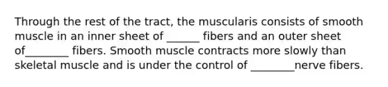 Through the rest of the tract, the muscularis consists of smooth muscle in an inner sheet of ______ fibers and an outer sheet of________ fibers. Smooth muscle contracts more slowly than skeletal muscle and is under the control of ________nerve fibers.