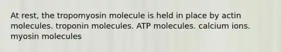 At rest, the tropomyosin molecule is held in place by actin molecules. troponin molecules. ATP molecules. calcium ions. myosin molecules