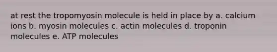 at rest the tropomyosin molecule is held in place by a. calcium ions b. myosin molecules c. actin molecules d. troponin molecules e. ATP molecules