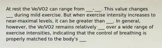 At rest the Ve/VO2 can range from ___-___. This value changes ___ during mild exercise. But when exercise intensity increases to near-maximal levels, it can be <a href='https://www.questionai.com/knowledge/ktgHnBD4o3-greater-than' class='anchor-knowledge'>greater than</a> ___. In general, however, the Ve/VO2 remains relatively ___ over a wide range of exercise intensities, indicating that the control of breathing is properly matched to the body's ___