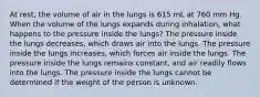 At rest, the volume of air in the lungs is 615 mL at 760 mm Hg. When the volume of the lungs expands during inhalation, what happens to the pressure inside the lungs? The pressure inside the lungs decreases, which draws air into the lungs. The pressure inside the lungs increases, which forces air inside the lungs. The pressure inside the lungs remains constant, and air readily flows into the lungs. The pressure inside the lungs cannot be determined if the weight of the person is unknown.