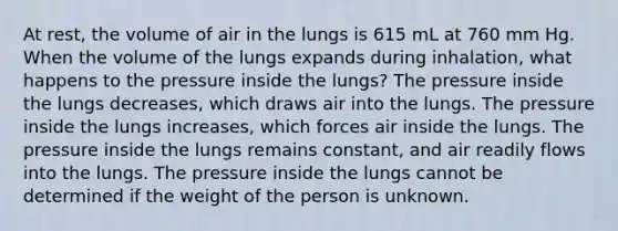 At rest, the volume of air in the lungs is 615 mL at 760 mm Hg. When the volume of the lungs expands during inhalation, what happens to the pressure inside the lungs? The pressure inside the lungs decreases, which draws air into the lungs. The pressure inside the lungs increases, which forces air inside the lungs. The pressure inside the lungs remains constant, and air readily flows into the lungs. The pressure inside the lungs cannot be determined if the weight of the person is unknown.