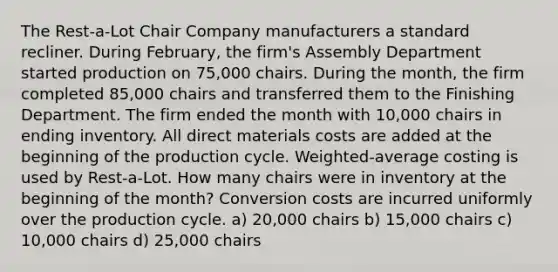 The Rest-a-Lot Chair Company manufacturers a standard recliner. During February, the firm's Assembly Department started production on 75,000 chairs. During the month, the firm completed 85,000 chairs and transferred them to the Finishing Department. The firm ended the month with 10,000 chairs in ending inventory. All direct materials costs are added at the beginning of the production cycle. Weighted-average costing is used by Rest-a-Lot. How many chairs were in inventory at the beginning of the month? Conversion costs are incurred uniformly over the production cycle. a) 20,000 chairs b) 15,000 chairs c) 10,000 chairs d) 25,000 chairs