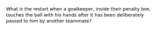 What is the restart when a goalkeeper, inside their penalty box, touches the ball with his hands after it has been deliberately passed to him by another teammate?